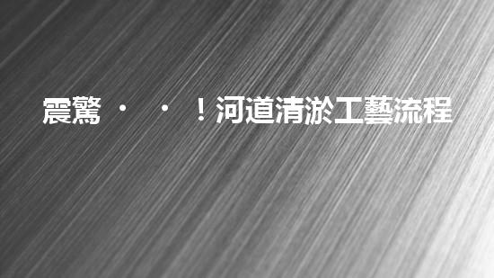 震驚！河道清淤工藝流程竟是這樣？